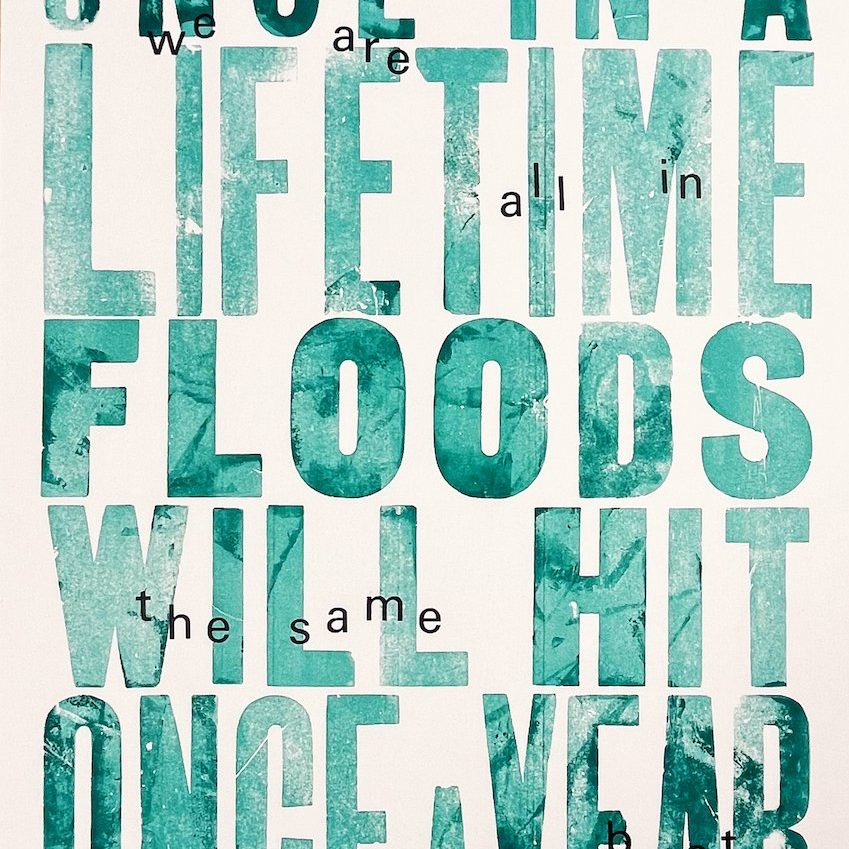 A Letterpress print by Scarlett Butler & Aimée Merriman reading 'Once-in-a-lifetime floods will hit once a year, we are all in the same boat'